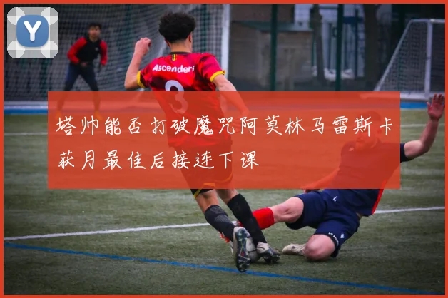 塔帅能否打破魔咒阿莫林马雷斯卡获月最佳后接连下课