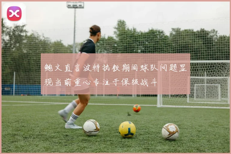 鲍文直言波特执教期间球队问题显现当前重心专注于保级战斗