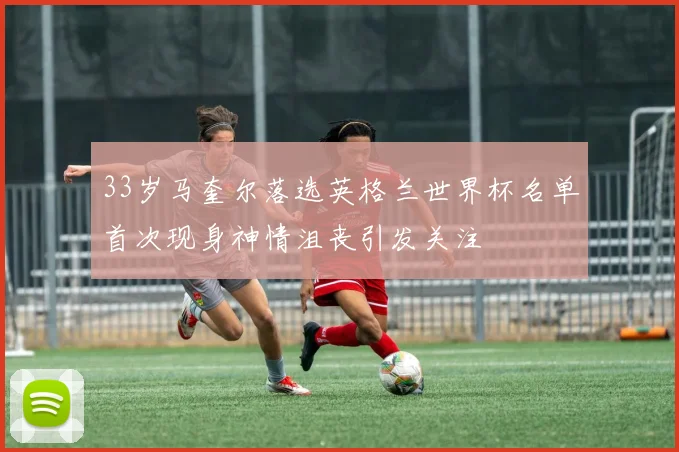 33岁马奎尔落选英格兰世界杯名单首次现身神情沮丧引发关注