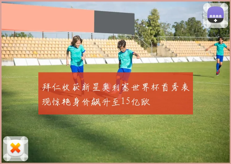 拜仁收获新星奥利塞世界杯首秀表现惊艳身价飙升至15亿欧
