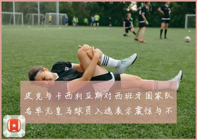 皮克与卡西利亚斯对西班牙国家队名单无皇马球员入选表示震惊与不解