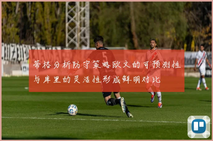 蒂格分析防守策略欧文的可预测性与库里的灵活性形成鲜明对比