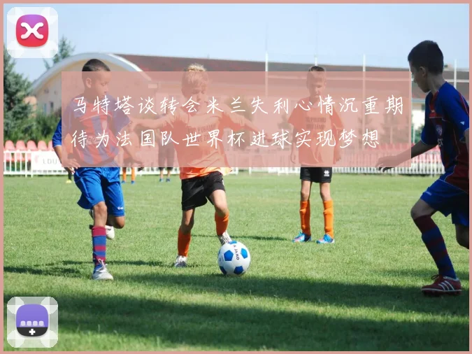 马特塔谈转会米兰失利心情沉重期待为法国队世界杯进球实现梦想