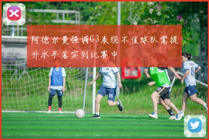 阿德尔曼强调G3表现不佳球队需提升水平落实到比赛中