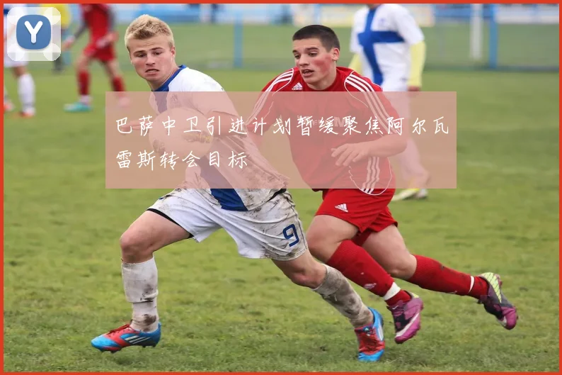 巴萨中卫引进计划暂缓聚焦阿尔瓦雷斯转会目标