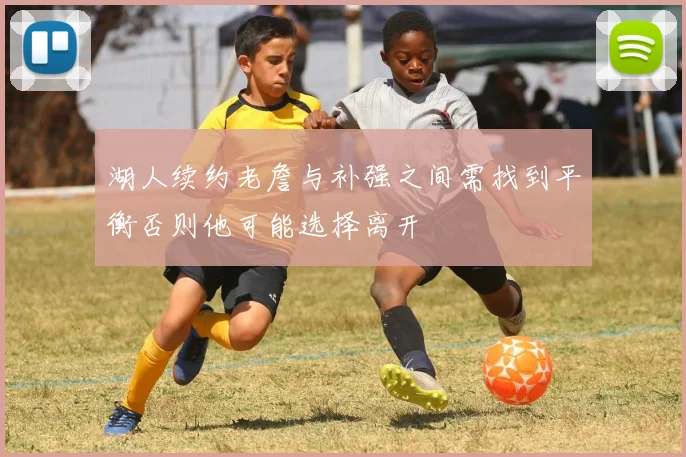 湖人续约老詹与补强之间需找到平衡否则他可能选择离开