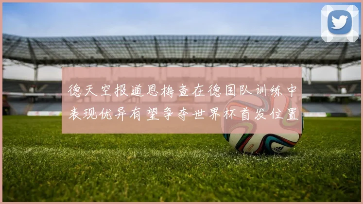 德天空报道恩梅查在德国队训练中表现优异有望争夺世界杯首发位置