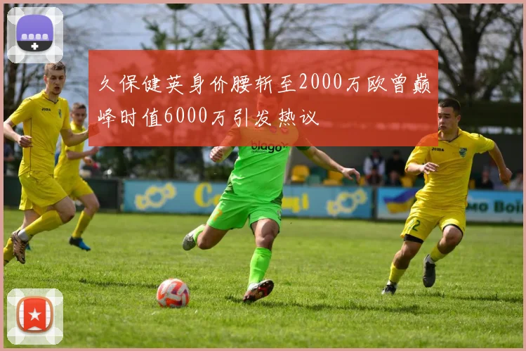 久保健英身价腰斩至2000万欧曾巅峰时值6000万引发热议