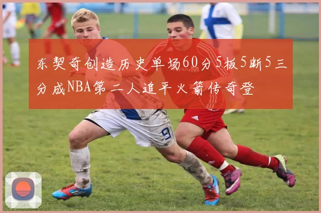 东契奇创造历史单场60分5板5断5三分成NBA第二人追平火箭传奇登