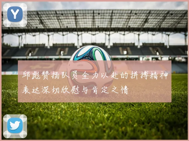 邱彪赞扬队员全力以赴的拼搏精神表达深切欣慰与肯定之情