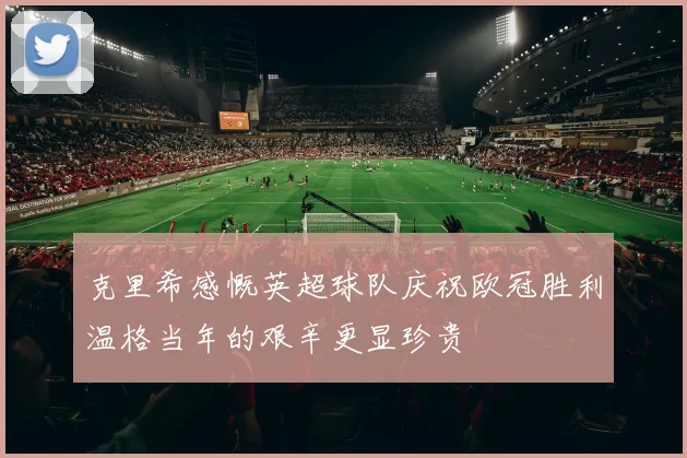 克里希感慨英超球队庆祝欧冠胜利温格当年的艰辛更显珍贵