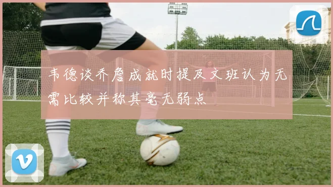 韦德谈乔詹成就时提及文班认为无需比较并称其毫无弱点