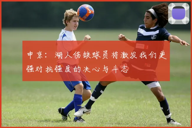 申京：湖人伤缺球员将激发我们更强对抗强度的决心与斗志