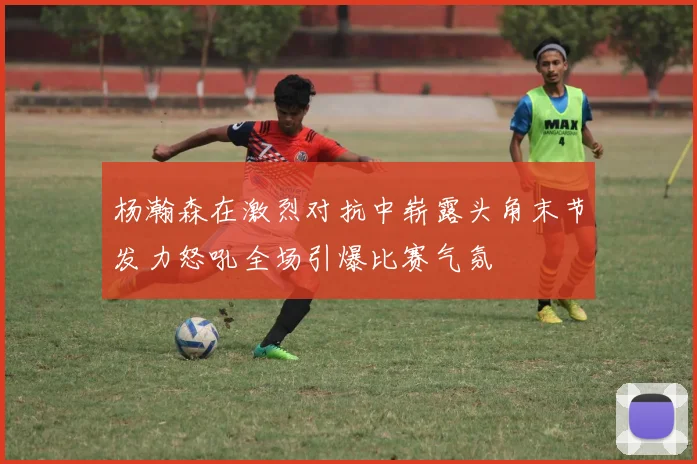 杨瀚森在激烈对抗中崭露头角末节发力怒吼全场引爆比赛气氛