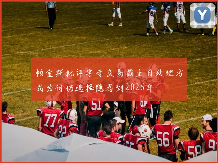 帕金斯批评字母交易截止日处理方式为何仍选择隐忍到2026年