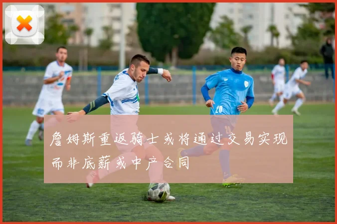 詹姆斯重返骑士或将通过交易实现而非底薪或中产合同