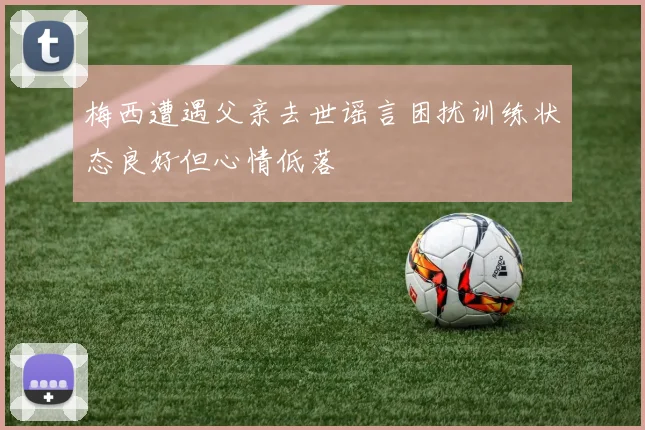 梅西遭遇父亲去世谣言困扰训练状态良好但心情低落